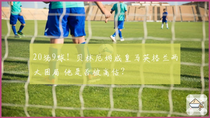 20场9球！贝林厄姆成皇马英格兰两大困局 他是否被高估？