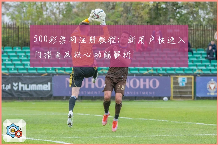 500彩票网注册教程：新用户快速入门指南及核心功能解析