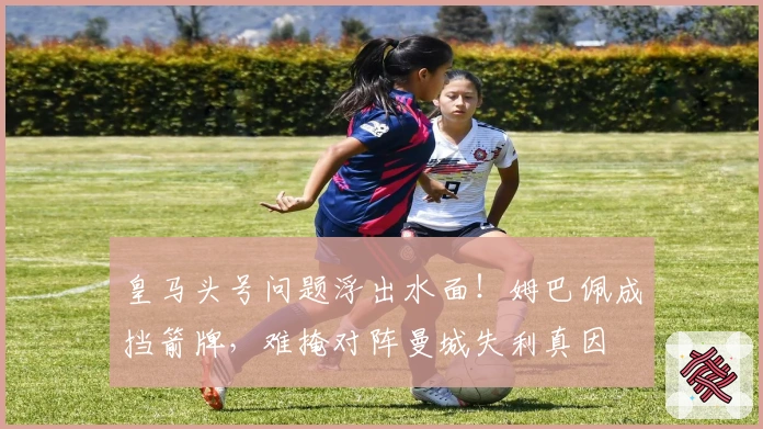 皇马头号问题浮出水面！姆巴佩成挡箭牌，难掩对阵曼城失利真因