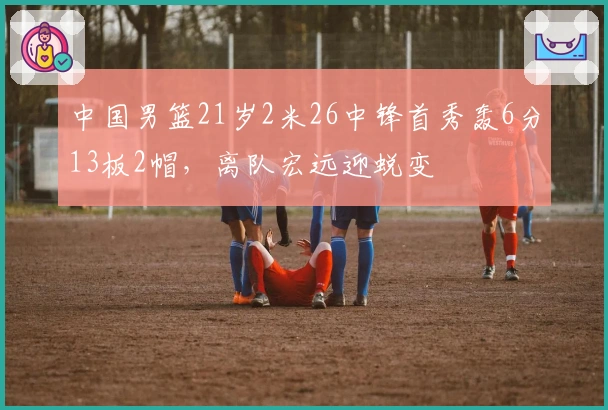 中国男篮21岁2米26中锋首秀轰6分13板2帽，离队宏远迎蜕变