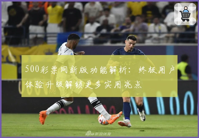 500彩票网新版功能解析：终极用户体验升级解锁更多实用亮点
