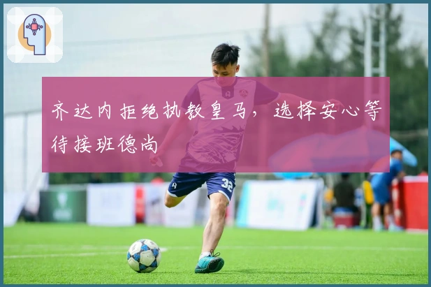 齐达内拒绝执教皇马，选择安心等待接班德尚