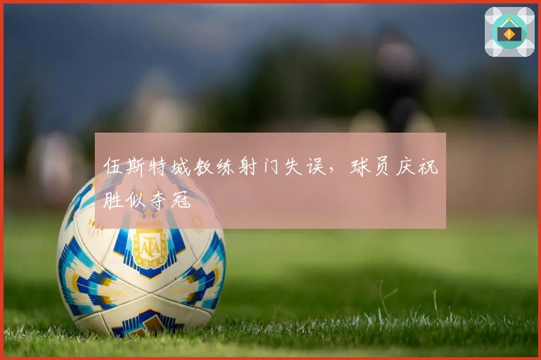 伍斯特城教练射门失误，球员庆祝胜似夺冠