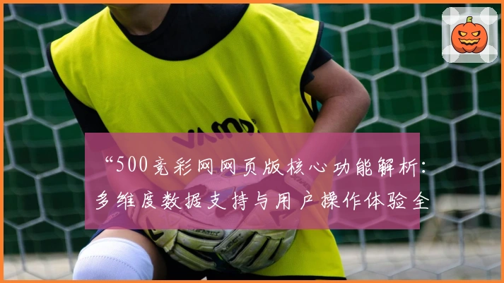 “500竞彩网网页版核心功能解析：多维度数据支持与用户操作体验全面升级”
