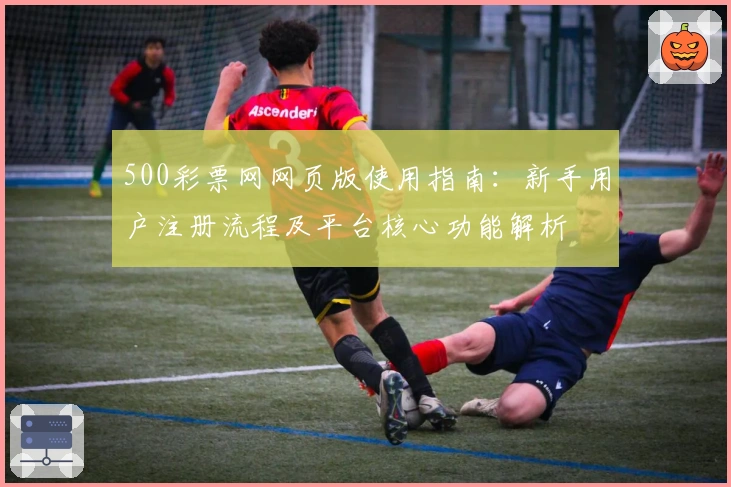 500彩票网网页版使用指南：新手用户注册流程及平台核心功能解析