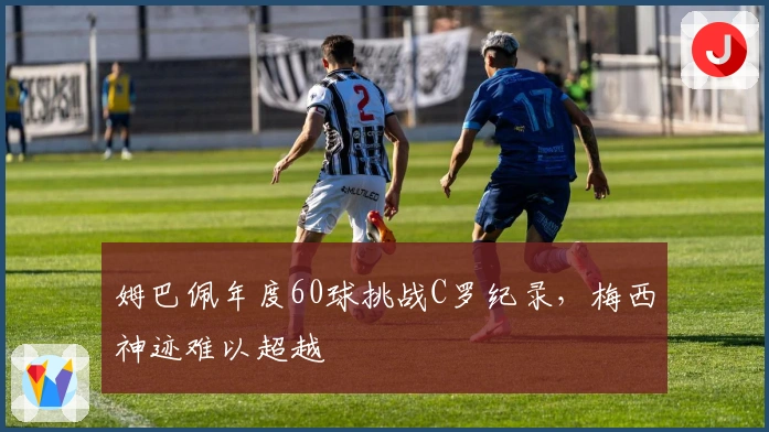 姆巴佩年度60球挑战C罗纪录，梅西神迹难以超越