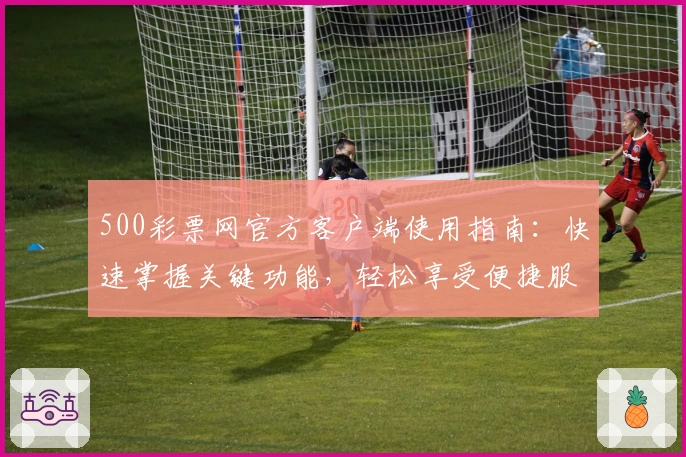 500彩票网官方客户端使用指南:快速掌握关键功能,轻松享受便捷服务