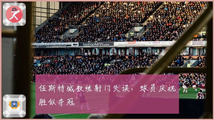 伍斯特城教练射门失误，球员庆祝胜似夺冠