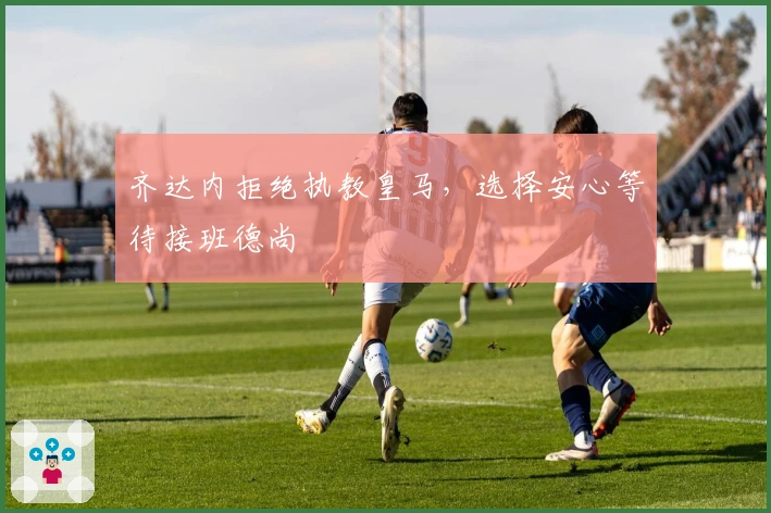 齐达内拒绝执教皇马，选择安心等待接班德尚