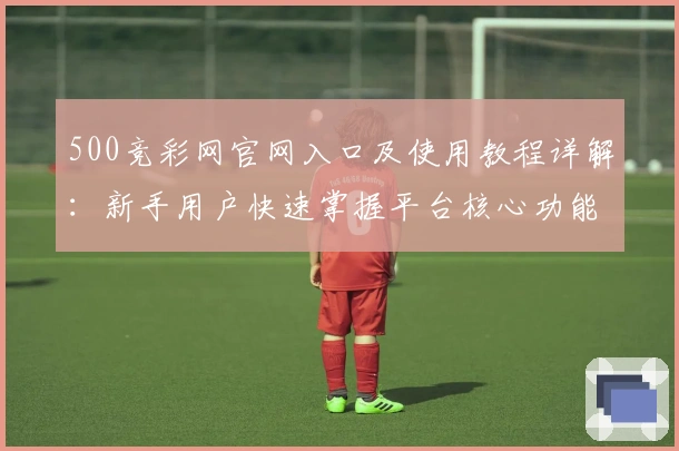 500竞彩网官网入口及使用教程详解：新手用户快速掌握平台核心功能技巧